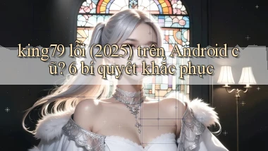 king79 lỗi (2025) trên Android cũ 6 bí quyết khắc phục