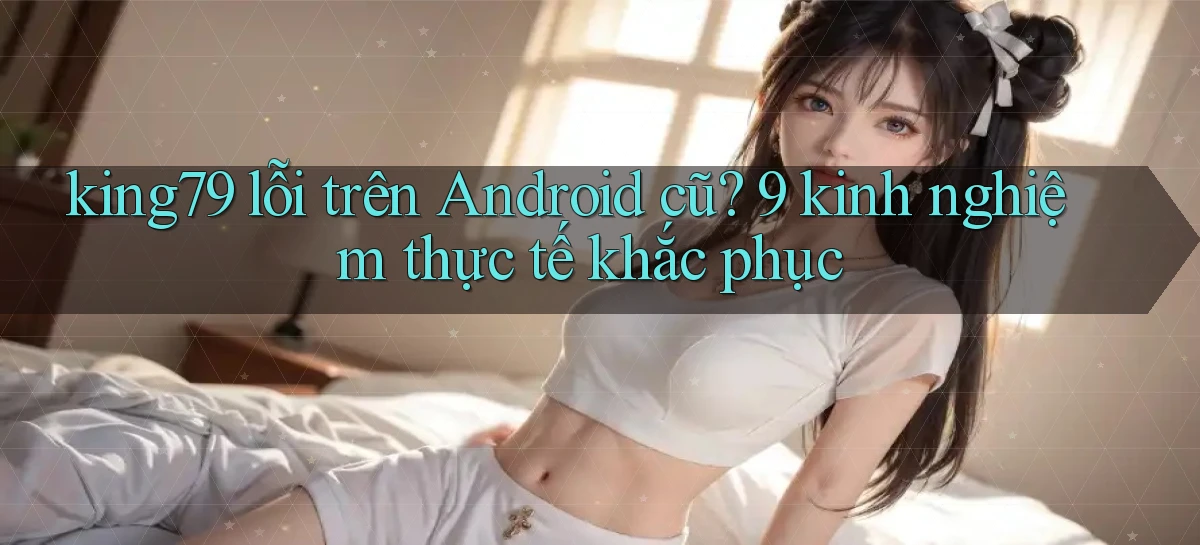 king79 lỗi trên Android cũ 9 kinh nghiệm thực tế khắc phục