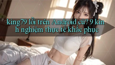 king79 lỗi trên Android cũ 9 kinh nghiệm thực tế khắc phục