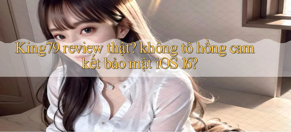 King79 review thật không tô hồng cam kết bảo mật iOS 16