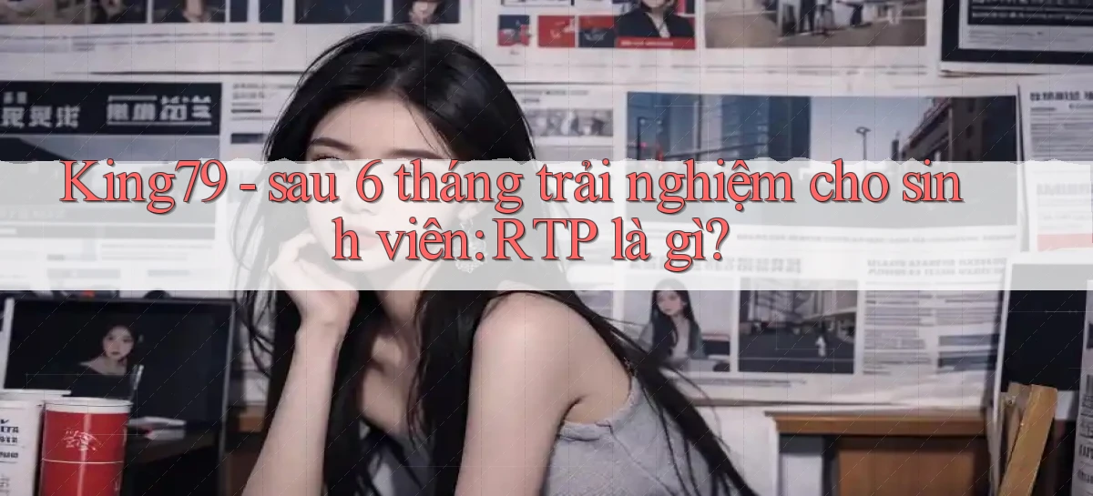 King79   sau 6 tháng trải nghiệm cho sinh viên RTP là gì