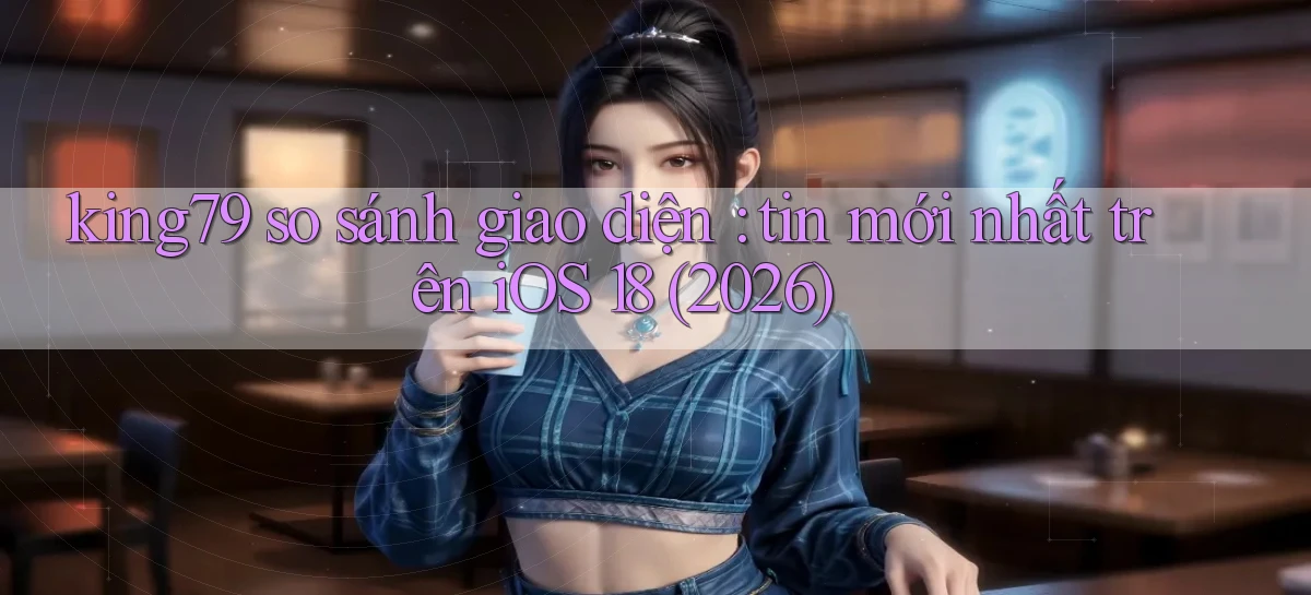 king79 so sánh giao diện tin mới nhất trên iOS 18 (2026)