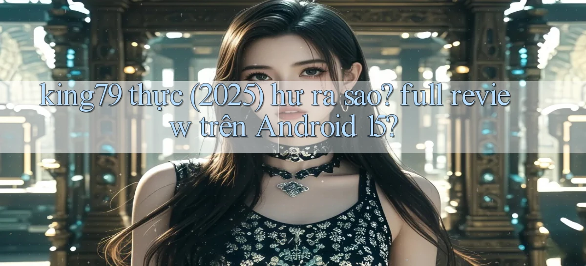 king79 thực (2025) hư ra sao full review trên Android 15