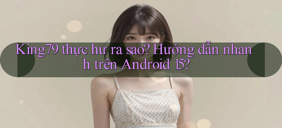 King79 thực hư ra sao hướng dẫn nhanh trên Android 15