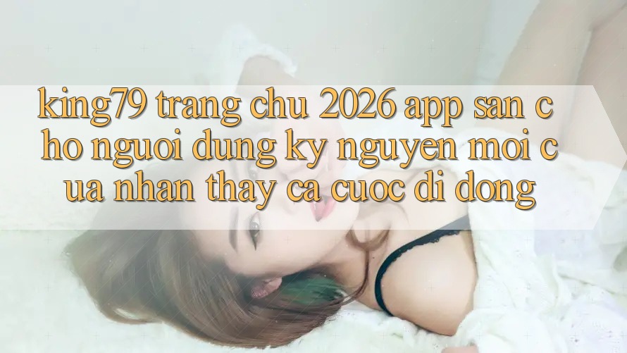 King79 - Trang chủ 2026 - App Sẵn Cho Người dùng: Kỷ Nguyên Mới Của Nhận thấy Cá Cược Di Động King79 - Trang chủ 2026 - App Sẵn Cho Người dùng: Kỷ Nguyên Mới Của Nhận thấy Cá Cược Di Động