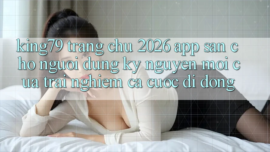 King79 - Trang chủ 2026 - App Sẵn Cho Người dùng: Kỷ Nguyên Mới Của Trải Nghiệm Cá Cược Di Động King79 - Trang chủ 2026 - App Sẵn Cho Người dùng: Kỷ Nguyên Mới Của Trải Nghiệm Cá Cược Di Động