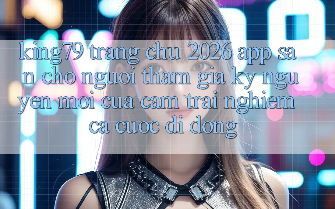 King79 - Trang chủ 2026 - App Sẵn Cho Người tham gia: Kỷ Nguyên Mới Của Cảm trải nghiệm Cá Cược Di Động King79 - Trang chủ 2026 - App Sẵn Cho Người tham gia: Kỷ Nguyên Mới Của Cảm trải nghiệm Cá Cược Di Động