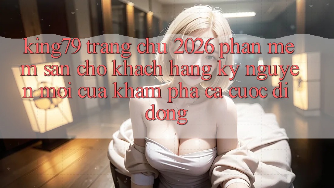 King79 - Trang chủ 2026 - Phần mềm Sẵn Cho Khách hàng: Kỷ Nguyên Mới Của Khám phá Cá Cược Di Động King79 - Trang chủ 2026 - Phần mềm Sẵn Cho Khách hàng: Kỷ Nguyên Mới Của Khám phá Cá Cược Di Động