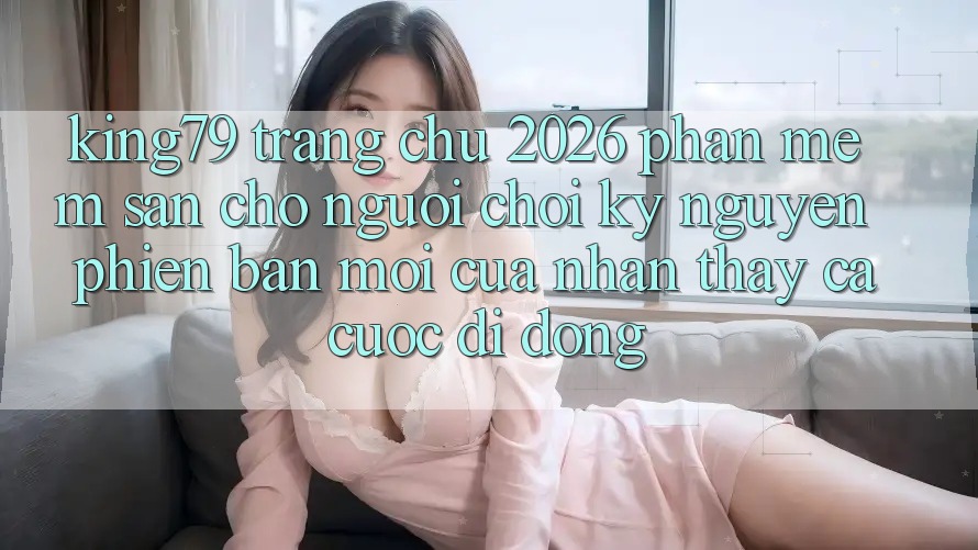 King79 - Trang chủ 2026 - Phần mềm Sẵn Cho Người Chơi: Kỷ Nguyên Phiên bản mới Của Nhận thấy Cá Cược Di Động King79 - Trang chủ 2026 - Phần mềm Sẵn Cho Người Chơi: Kỷ Nguyên Phiên bản mới Của Nhận thấy Cá Cược Di Động
