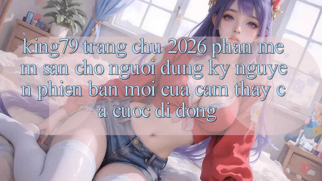 King79 - Trang chủ 2026 - Phần mềm Sẵn Cho Người dùng: Kỷ Nguyên Phiên bản mới Của Cảm thấy Cá Cược Di Động King79 - Trang chủ 2026 - Phần mềm Sẵn Cho Người dùng: Kỷ Nguyên Phiên bản mới Của Cảm thấy Cá Cược Di Động