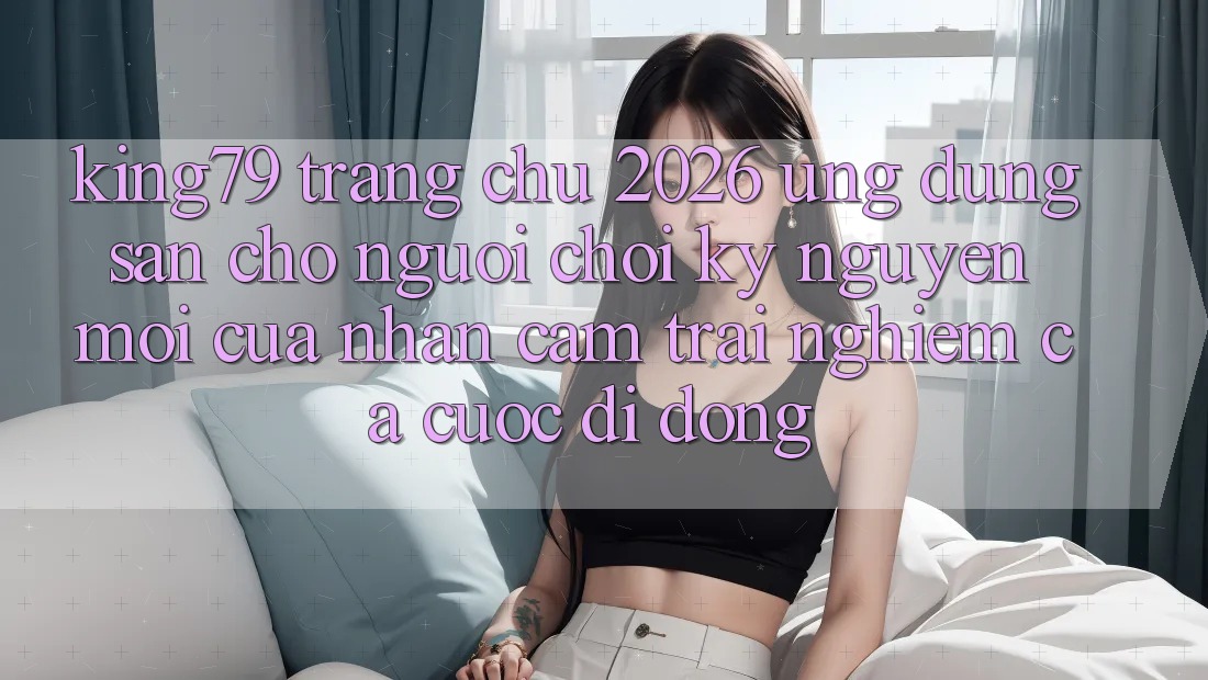 King79 - Trang chủ 2026 - Ứng dụng Sẵn Cho Người Chơi: Kỷ Nguyên Mới Của Nhận cảm trải nghiệm Cá Cược Di Động King79 - Trang chủ 2026 - Ứng dụng Sẵn Cho Người Chơi: Kỷ Nguyên Mới Của Nhận cảm trải nghiệm Cá Cược Di Động