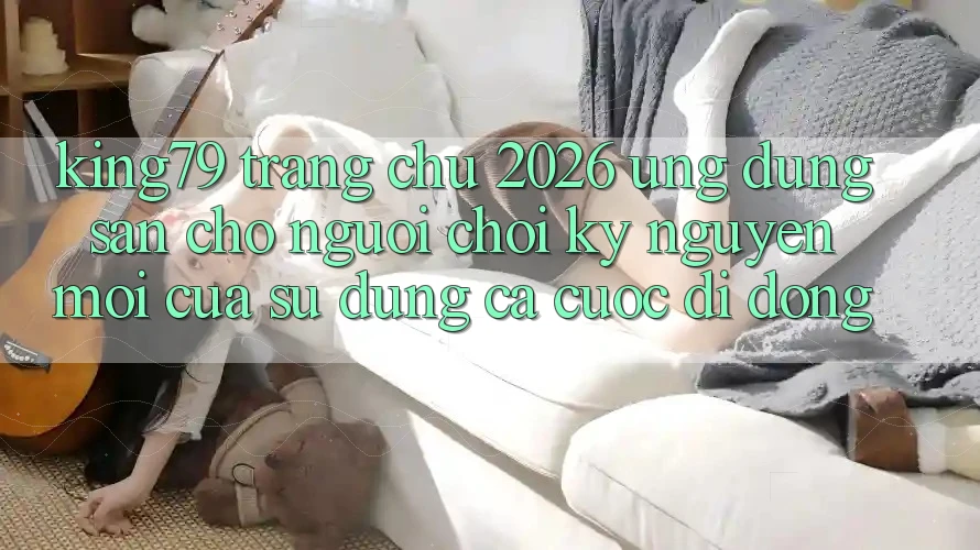 King79 - Trang chủ 2026 - Ứng dụng Sẵn Cho Người Chơi: Kỷ Nguyên Mới Của Sử dụng Cá Cược Di Động King79 - Trang chủ 2026 - Ứng dụng Sẵn Cho Người Chơi: Kỷ Nguyên Mới Của Sử dụng Cá Cược Di Động