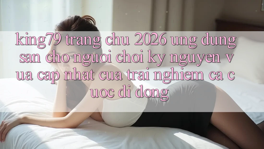 King79 - Trang chủ 2026 - Ứng dụng Sẵn Cho Người Chơi: Kỷ Nguyên Vừa cập nhật Của Trải Nghiệm Cá Cược Di Động