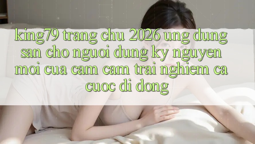 King79 - Trang chủ 2026 - Ứng dụng Sẵn Cho Người dùng: Kỷ Nguyên Mới Của Cảm cảm trải nghiệm Cá Cược Di Động