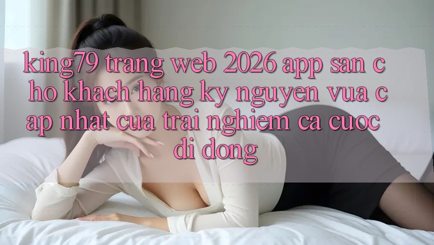 King79 - Trang web 2026 - App Sẵn Cho Khách hàng: Kỷ Nguyên Vừa cập nhật Của Trải Nghiệm Cá Cược Di Động King79 - Trang web 2026 - App Sẵn Cho Khách hàng: Kỷ Nguyên Vừa cập nhật Của Trải Nghiệm Cá Cược Di Động