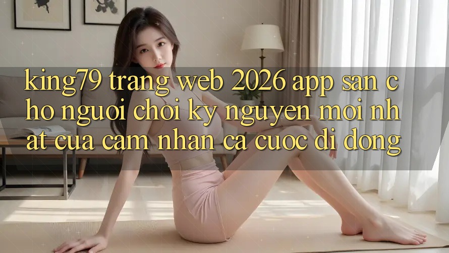 King79 - Trang web 2026 - App Sẵn Cho Người Chơi: Kỷ Nguyên Mới nhất Của Cảm nhận Cá Cược Di Động King79 - Trang web 2026 - App Sẵn Cho Người Chơi: Kỷ Nguyên Mới nhất Của Cảm nhận Cá Cược Di Động