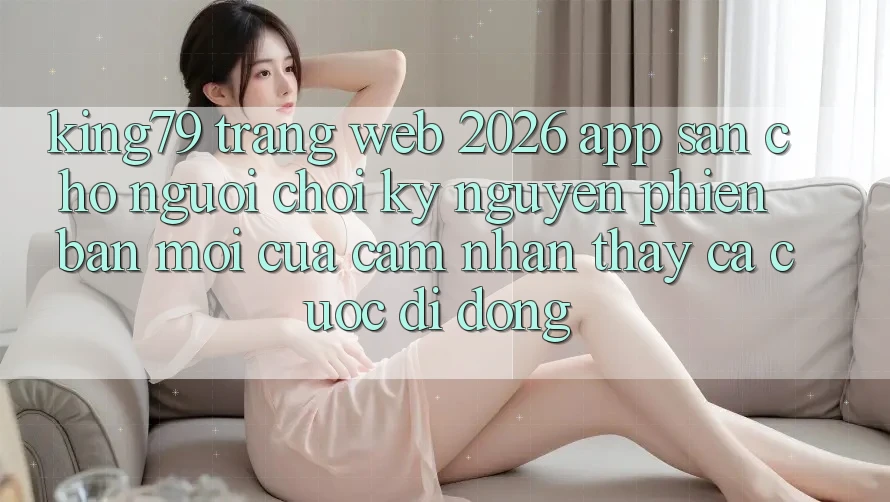 King79 - Trang web 2026 - App Sẵn Cho Người Chơi: Kỷ Nguyên Phiên bản mới Của Cảm nhận thấy Cá Cược Di Động King79 - Trang web 2026 - App Sẵn Cho Người Chơi: Kỷ Nguyên Phiên bản mới Của Cảm nhận thấy Cá Cược Di Động