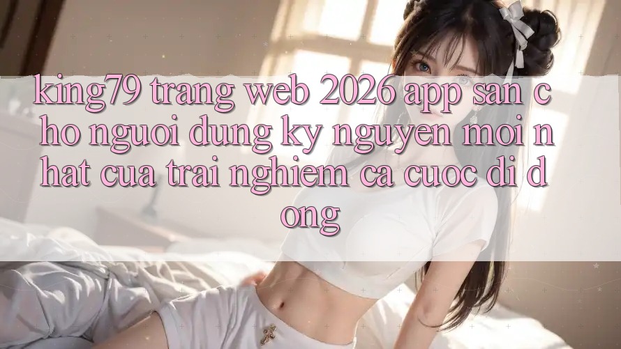 King79 - Trang web 2026 - App Sẵn Cho Người dùng: Kỷ Nguyên Mới nhất Của Trải Nghiệm Cá Cược Di Động King79 - Trang web 2026 - App Sẵn Cho Người dùng: Kỷ Nguyên Mới nhất Của Trải Nghiệm Cá Cược Di Động