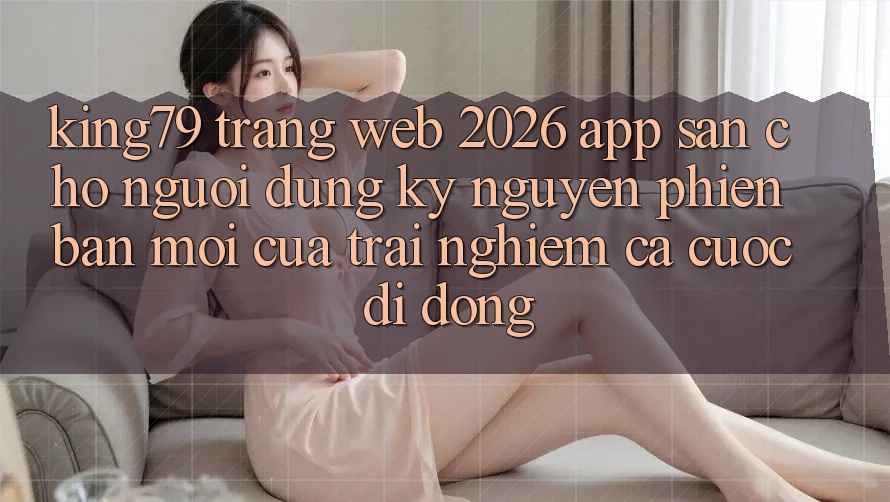 King79 - Trang web 2026 - App Sẵn Cho Người dùng: Kỷ Nguyên Phiên bản mới Của Trải Nghiệm Cá Cược Di Động King79 - Trang web 2026 - App Sẵn Cho Người dùng: Kỷ Nguyên Phiên bản mới Của Trải Nghiệm Cá Cược Di Động