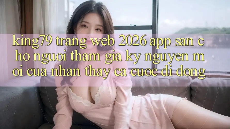 King79 - Trang web 2026 - App Sẵn Cho Người tham gia: Kỷ Nguyên Mới Của Nhận thấy Cá Cược Di Động King79 - Trang web 2026 - App Sẵn Cho Người tham gia: Kỷ Nguyên Mới Của Nhận thấy Cá Cược Di Động