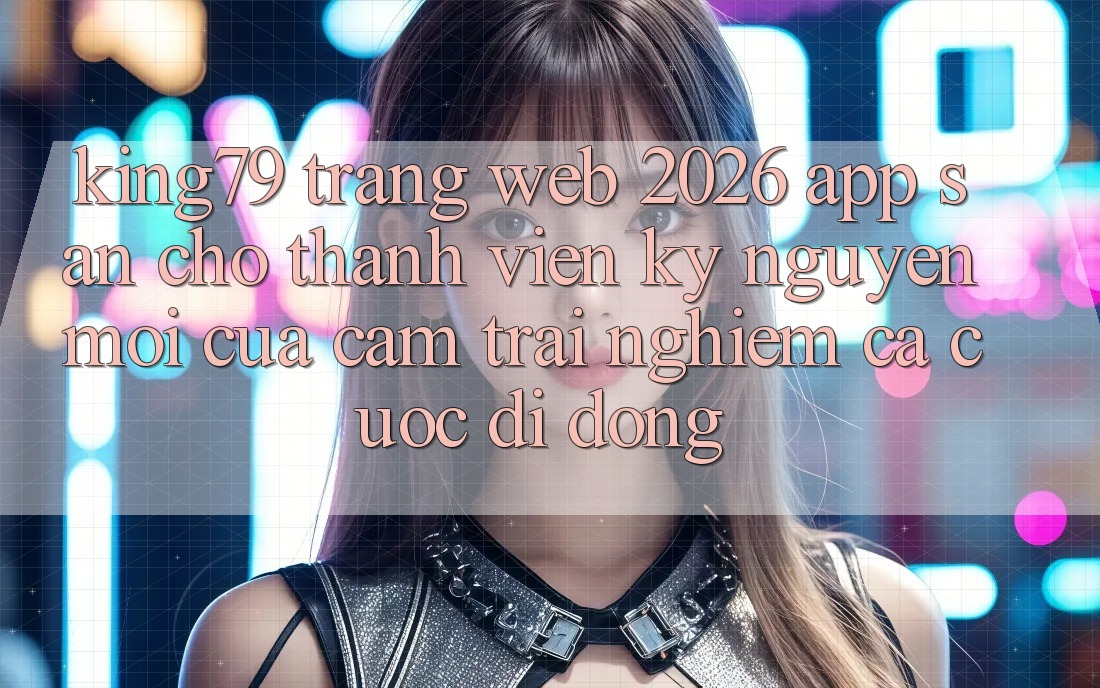 King79 - Trang web 2026 - App Sẵn Cho Thành viên: Kỷ Nguyên Mới Của Cảm trải nghiệm Cá Cược Di Động