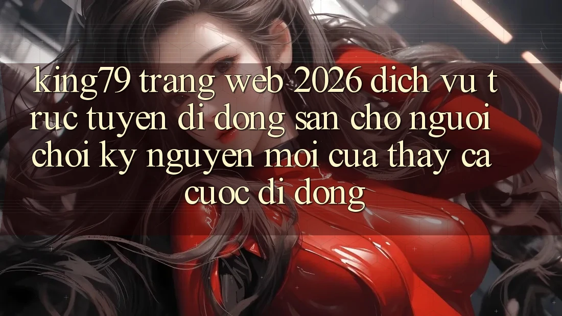 King79 - Trang web 2026 - Dịch vụ trực tuyến di động Sẵn Cho Người Chơi: Kỷ Nguyên Mới Của Thấy Cá Cược Di Động King79 - Trang web 2026 - Dịch vụ trực tuyến di động Sẵn Cho Người Chơi: Kỷ Nguyên Mới Của Thấy Cá Cược Di Động