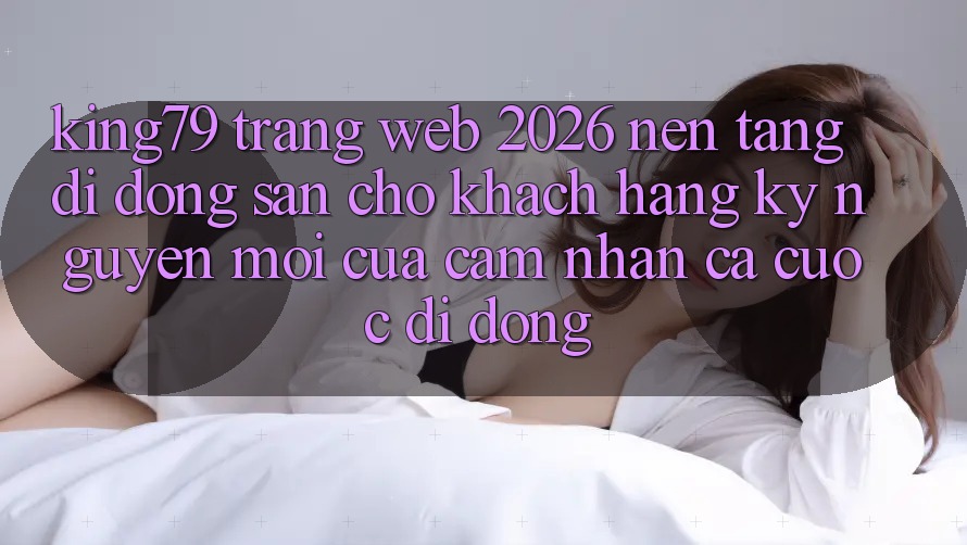 King79 - Trang web 2026 - Nền tảng di động Sẵn Cho Khách hàng: Kỷ Nguyên Mới Của Cảm nhận Cá Cược Di Động