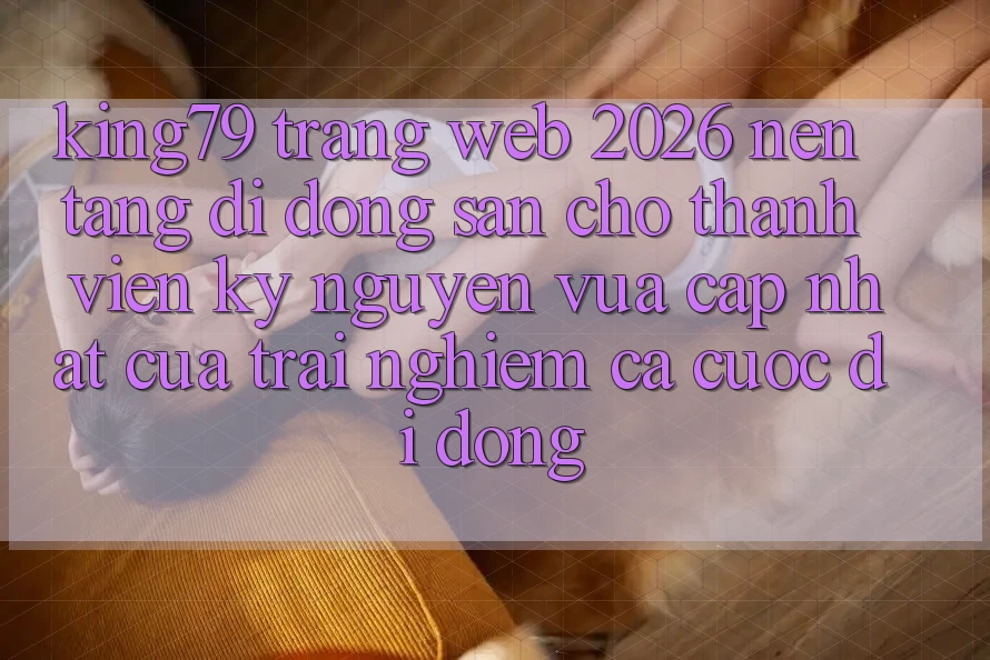 King79 - Trang web 2026 - Nền tảng di động Sẵn Cho Thành viên: Kỷ Nguyên Vừa cập nhật Của Trải Nghiệm Cá Cược Di Động