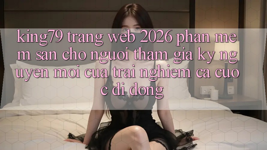 King79 - Trang web 2026 - Phần mềm Sẵn Cho Người tham gia: Kỷ Nguyên Mới Của Trải nghiệm Cá Cược Di Động