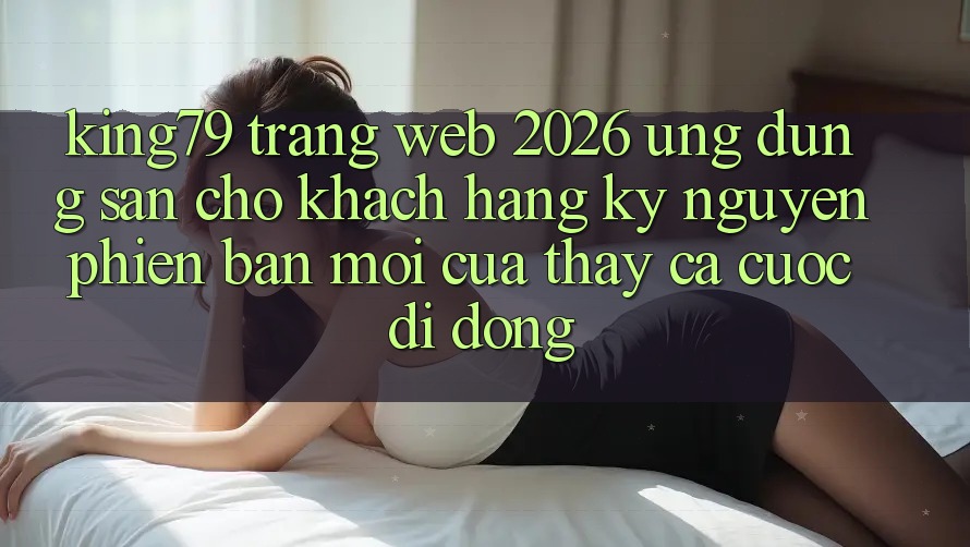 King79 - Trang web 2026 - Ứng dụng Sẵn Cho Khách hàng: Kỷ Nguyên Phiên bản mới Của Thấy Cá Cược Di Động King79 - Trang web 2026 - Ứng dụng Sẵn Cho Khách hàng: Kỷ Nguyên Phiên bản mới Của Thấy Cá Cược Di Động