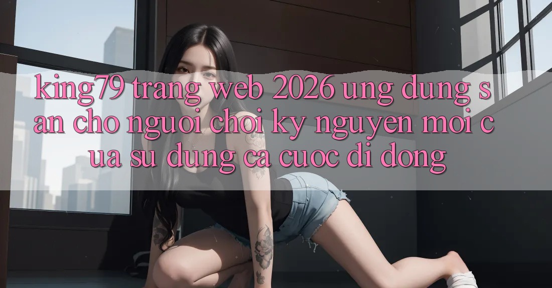 King79 - Trang web 2026 - Ứng dụng Sẵn Cho Người Chơi: Kỷ Nguyên Mới Của Sử dụng Cá Cược Di Động King79 - Trang web 2026 - Ứng dụng Sẵn Cho Người Chơi: Kỷ Nguyên Mới Của Sử dụng Cá Cược Di Động