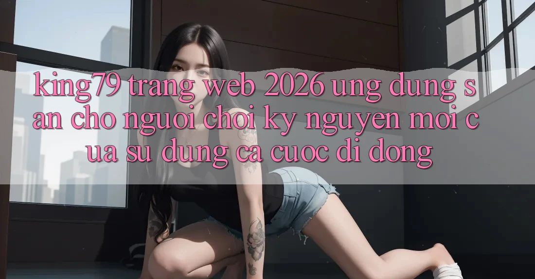 King79 - Trang web 2026 - Ứng dụng Sẵn Cho Người Chơi: Kỷ Nguyên Mới Của Sử dụng Cá Cược Di Động