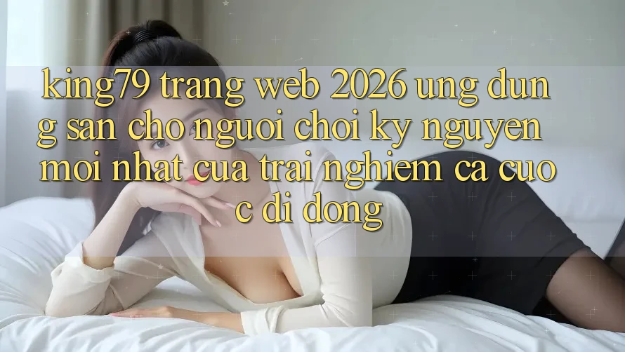 King79 - Trang web 2026 - Ứng dụng Sẵn Cho Người Chơi: Kỷ Nguyên Mới nhất Của Trải Nghiệm Cá Cược Di Động King79 - Trang web 2026 - Ứng dụng Sẵn Cho Người Chơi: Kỷ Nguyên Mới nhất Của Trải Nghiệm Cá Cược Di Động