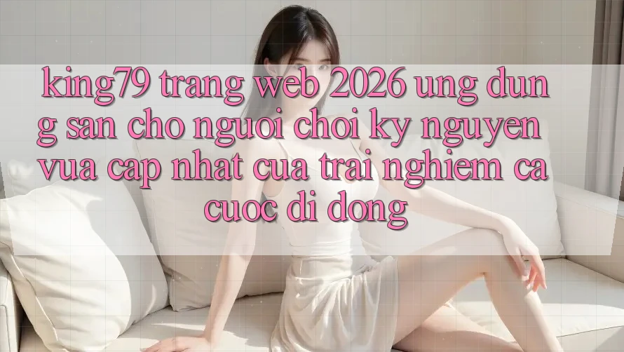 King79 - Trang web 2026 - Ứng dụng Sẵn Cho Người Chơi: Kỷ Nguyên Vừa cập nhật Của Trải Nghiệm Cá Cược Di Động