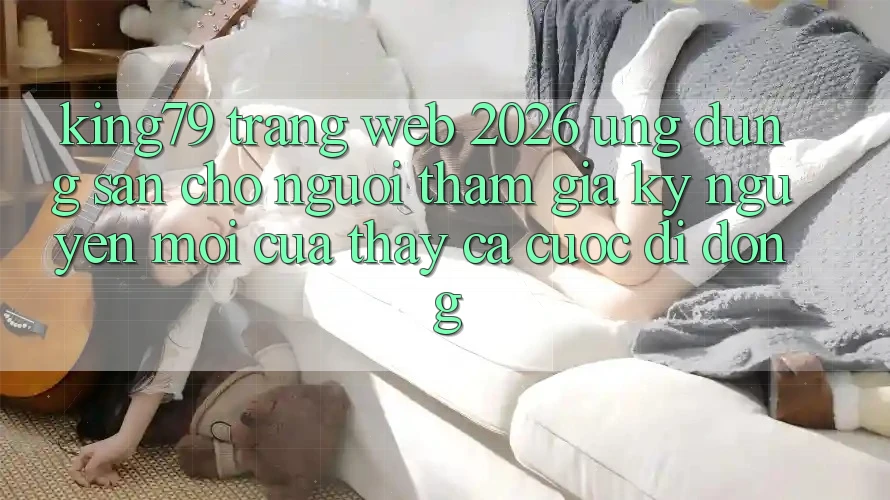 King79 - Trang web 2026 - Ứng dụng Sẵn Cho Người tham gia: Kỷ Nguyên Mới Của Thấy Cá Cược Di Động King79 - Trang web 2026 - Ứng dụng Sẵn Cho Người tham gia: Kỷ Nguyên Mới Của Thấy Cá Cược Di Động