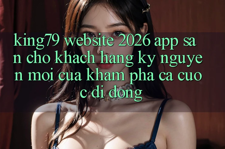 King79 - Website 2026 - App Sẵn Cho Khách hàng: Kỷ Nguyên Mới Của Khám phá Cá Cược Di Động