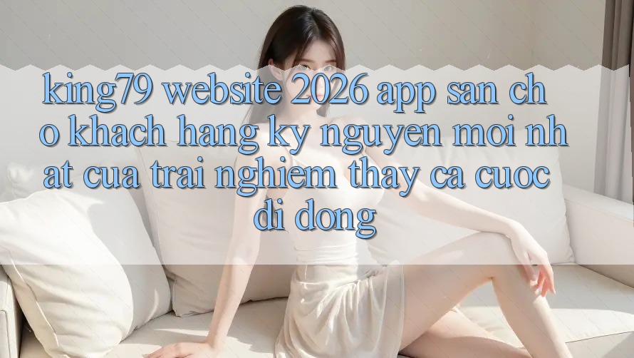 King79 - Website 2026 - App Sẵn Cho Khách hàng: Kỷ Nguyên Mới nhất Của Trải nghiệm thấy Cá Cược Di Động