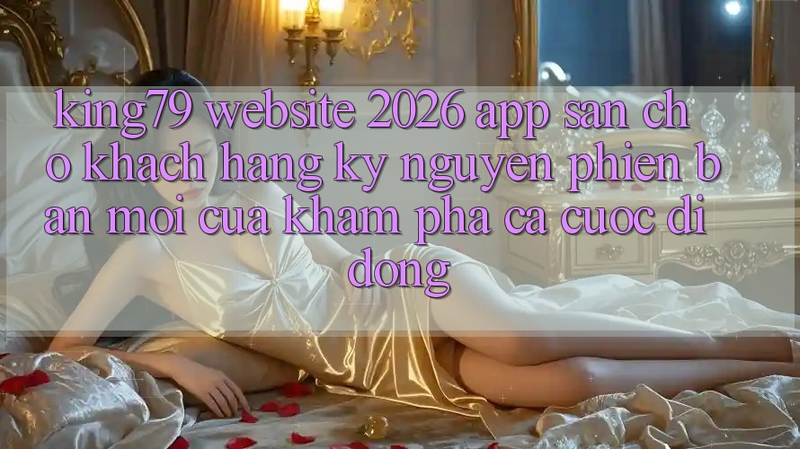 King79 - Website 2026 - App Sẵn Cho Khách hàng: Kỷ Nguyên Phiên bản mới Của Khám phá Cá Cược Di Động King79 - Website 2026 - App Sẵn Cho Khách hàng: Kỷ Nguyên Phiên bản mới Của Khám phá Cá Cược Di Động