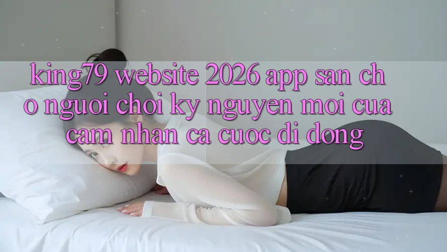 King79 - Website 2026 - App Sẵn Cho Người Chơi: Kỷ Nguyên Mới Của Cảm nhận Cá Cược Di Động King79 - Website 2026 - App Sẵn Cho Người Chơi: Kỷ Nguyên Mới Của Cảm nhận Cá Cược Di Động