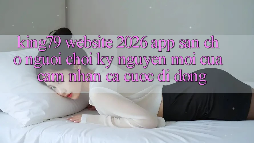King79 - Website 2026 - App Sẵn Cho Người Chơi: Kỷ Nguyên Mới Của Cảm nhận Cá Cược Di Động King79 - Website 2026 - App Sẵn Cho Người Chơi: Kỷ Nguyên Mới Của Cảm nhận Cá Cược Di Động