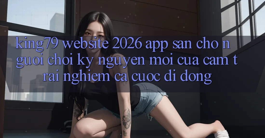 King79 - Website 2026 - App Sẵn Cho Người Chơi: Kỷ Nguyên Mới Của Cảm trải nghiệm Cá Cược Di Động