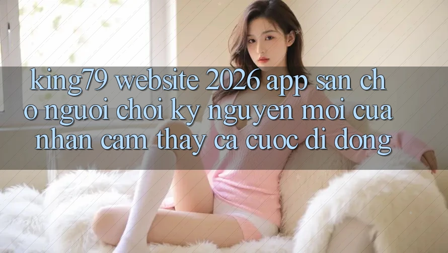 King79 - Website 2026 - App Sẵn Cho Người Chơi: Kỷ Nguyên Mới Của Nhận cảm thấy Cá Cược Di Động King79 - Website 2026 - App Sẵn Cho Người Chơi: Kỷ Nguyên Mới Của Nhận cảm thấy Cá Cược Di Động