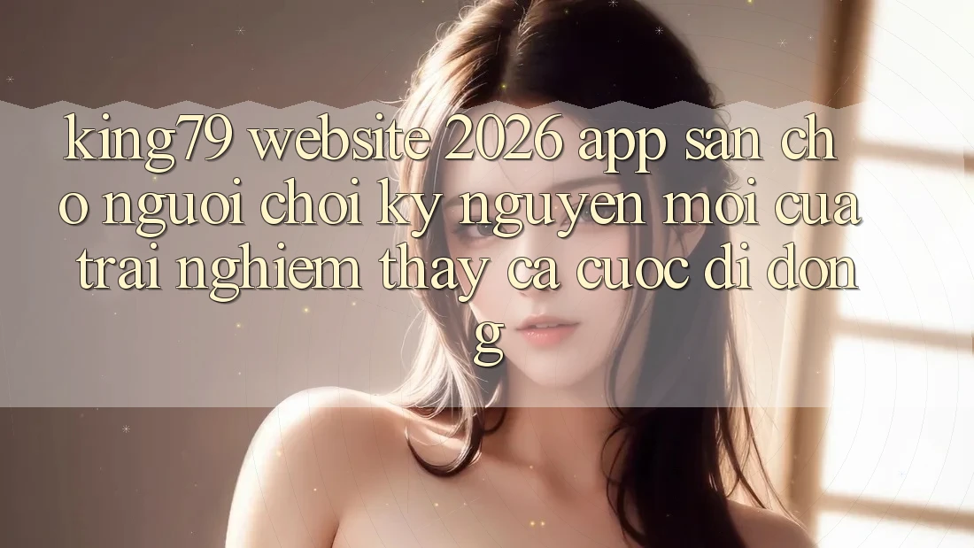 King79 - Website 2026 - App Sẵn Cho Người Chơi: Kỷ Nguyên Mới Của Trải nghiệm thấy Cá Cược Di Động