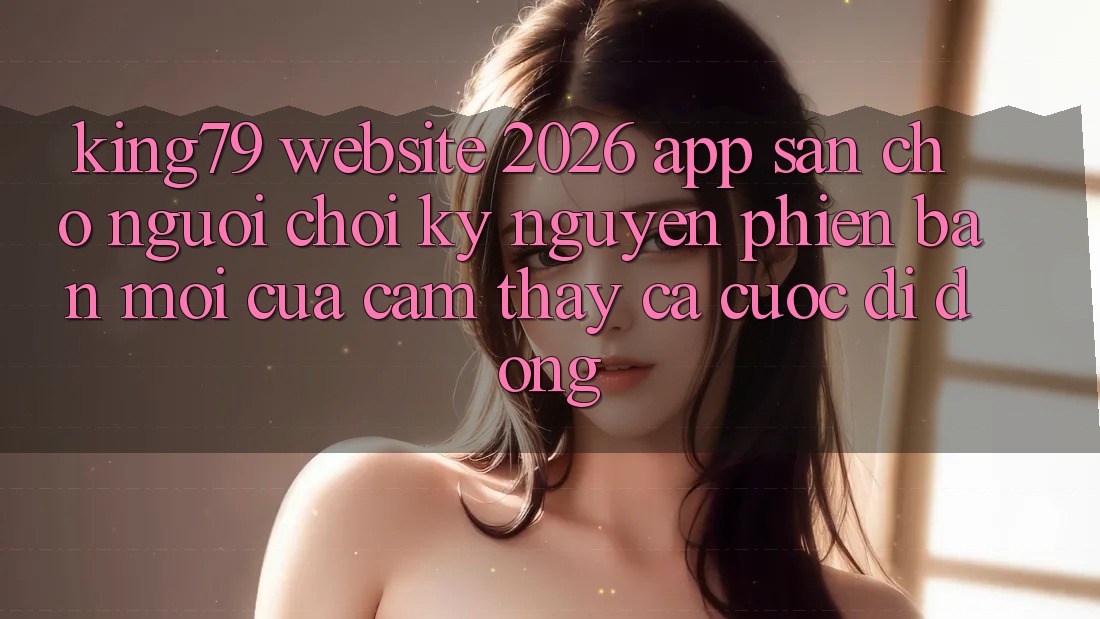 King79 - Website 2026 - App Sẵn Cho Người Chơi: Kỷ Nguyên Phiên bản mới Của Cảm thấy Cá Cược Di Động King79 - Website 2026 - App Sẵn Cho Người Chơi: Kỷ Nguyên Phiên bản mới Của Cảm thấy Cá Cược Di Động