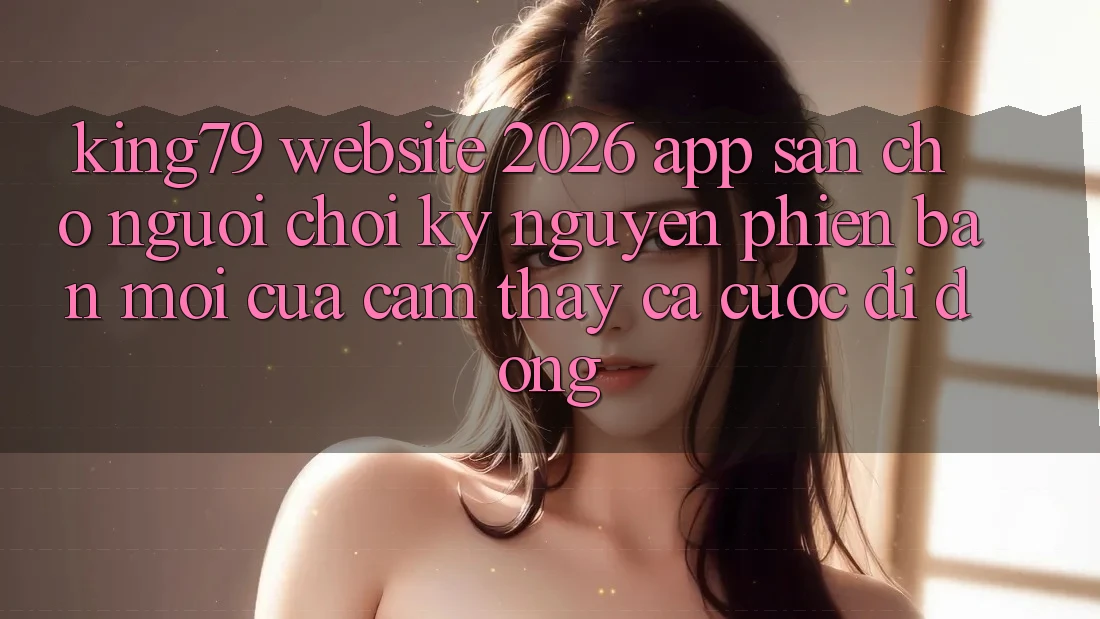 King79 - Website 2026 - App Sẵn Cho Người Chơi: Kỷ Nguyên Phiên bản mới Của Cảm thấy Cá Cược Di Động King79 - Website 2026 - App Sẵn Cho Người Chơi: Kỷ Nguyên Phiên bản mới Của Cảm thấy Cá Cược Di Động