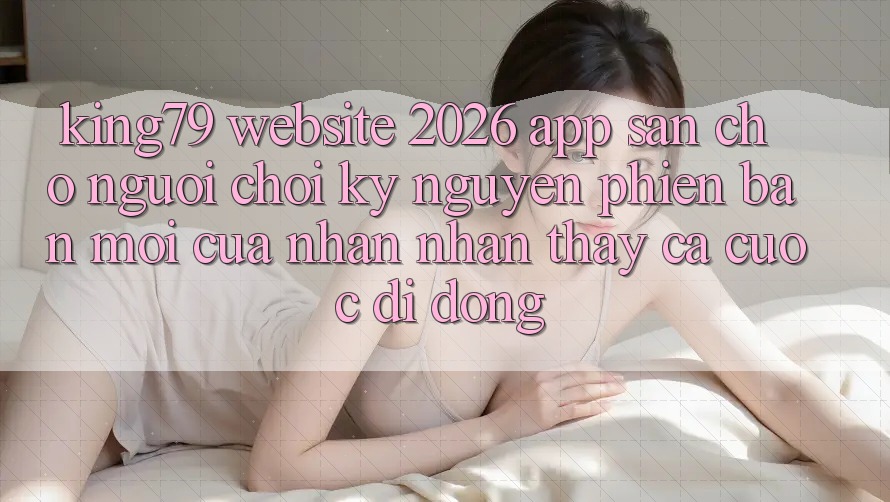 King79 - Website 2026 - App Sẵn Cho Người Chơi: Kỷ Nguyên Phiên bản mới Của Nhận nhận thấy Cá Cược Di Động King79 - Website 2026 - App Sẵn Cho Người Chơi: Kỷ Nguyên Phiên bản mới Của Nhận nhận thấy Cá Cược Di Động