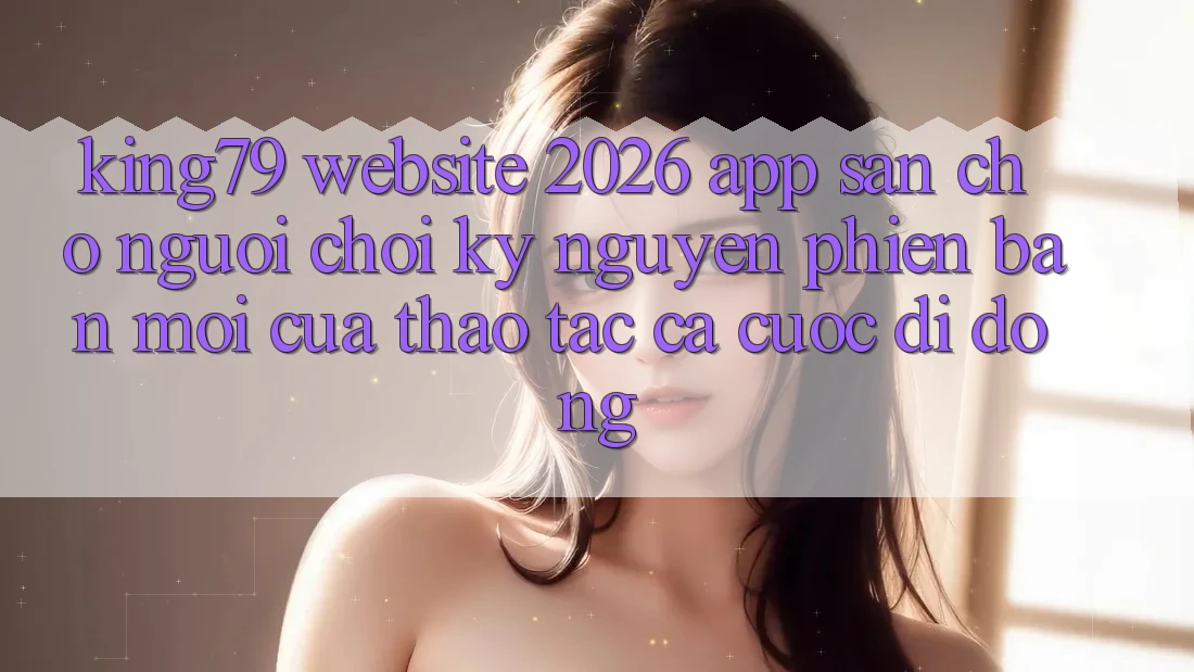 King79 - Website 2026 - App Sẵn Cho Người Chơi: Kỷ Nguyên Phiên bản mới Của Thao tác Cá Cược Di Động King79 - Website 2026 - App Sẵn Cho Người Chơi: Kỷ Nguyên Phiên bản mới Của Thao tác Cá Cược Di Động