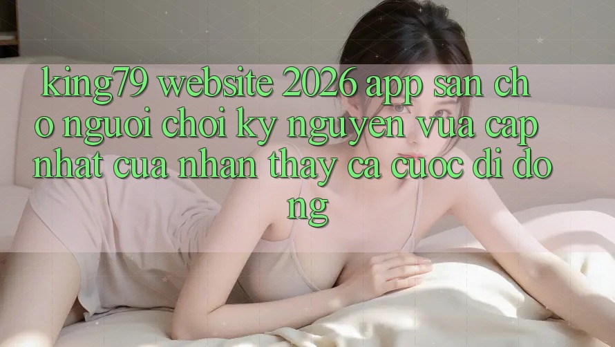 King79 - Website 2026 - App Sẵn Cho Người Chơi: Kỷ Nguyên Vừa cập nhật Của Nhận thấy Cá Cược Di Động