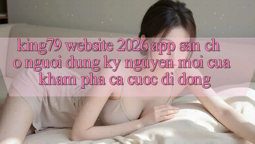 King79 - Website 2026 - App Sẵn Cho Người dùng: Kỷ Nguyên Mới Của Khám phá Cá Cược Di Động King79 - Website 2026 - App Sẵn Cho Người dùng: Kỷ Nguyên Mới Của Khám phá Cá Cược Di Động