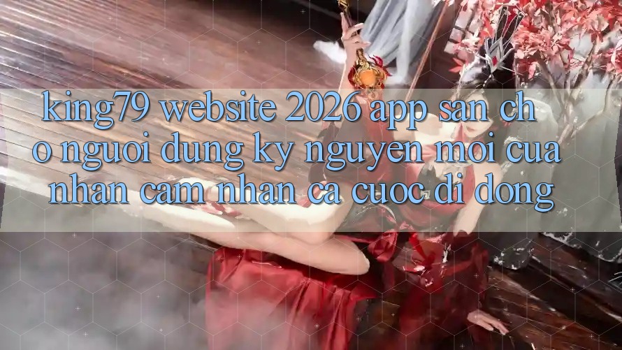 King79 - Website 2026 - App Sẵn Cho Người dùng: Kỷ Nguyên Mới Của Nhận cảm nhận Cá Cược Di Động King79 - Website 2026 - App Sẵn Cho Người dùng: Kỷ Nguyên Mới Của Nhận cảm nhận Cá Cược Di Động